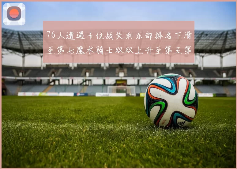 76人遭遇卡位战失利东部排名下滑至第七魔术骑士双双上升至第五第六位