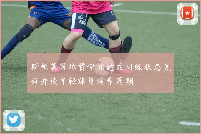 斯帕莱蒂称赞伊尔迪兹训练状态良好并谈年轻球员培养周期