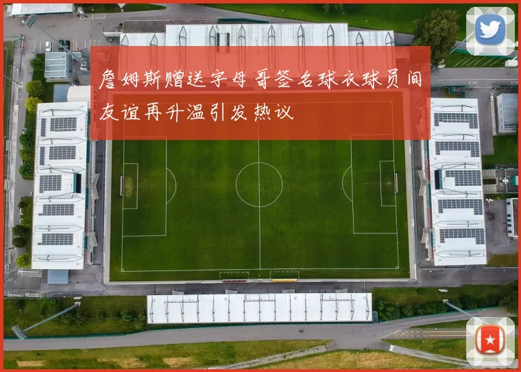 詹姆斯赠送字母哥签名球衣球员间友谊再升温引发热议