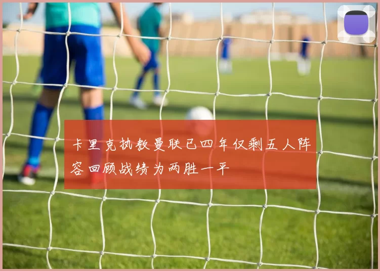 卡里克执教曼联已四年仅剩五人阵容回顾战绩为两胜一平