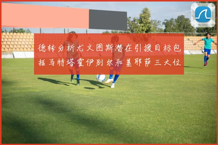 德转分析尤文图斯潜在引援目标包括马特塔霍伊别尔和基耶萨三大位置补强方案