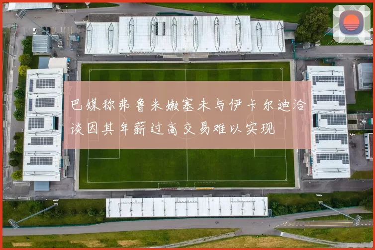 巴媒称弗鲁米嫩塞未与伊卡尔迪洽谈因其年薪过高交易难以实现