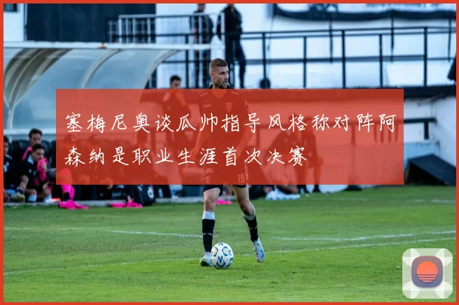 塞梅尼奥谈瓜帅指导风格称对阵阿森纳是职业生涯首次决赛