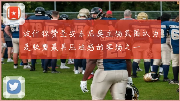 波什称赞圣安东尼奥主场氛围认为是联盟最具压迫感的客场之一