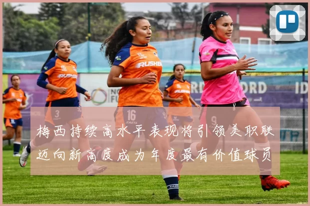 梅西持续高水平表现将引领美职联迈向新高度成为年度最有价值球员
